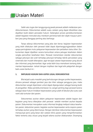 Modul Pendidikan Jarak Jauh, Pendidikan Tinggi Kesehatan Prodi Keperawatan
35
Uraian Materi
Salah satu tugas dan tanggungung jawab perawat adalah melakukan pen-
dokumentasian. Dokumentasi adalah suatu catatan yang dapat dibuktikan atau
dijadikan bukti dalam persoalan hukum. Sedangkan proses pendokumentasian
adalah kegiatan mencatat atau merekam peristiwa baik dari objek maupun pem-
beri jasa yang dianggap penting atau berharga
Tanpa adanya dokumentasi yang jelas dan benar, kegiatan keperawatan
yang telah dilakukan oleh perawat tidak dapat dipertanggungjawabkan dalam
upaya peningkatan mutu pelayanan keperawatan dan perbaikan status klien. Do-
kumentasi dapat dijadikan sarana komunikasi antara petugas kesehatan dalam
rangka pemulihan kesehatan klien. Perawat memerlukan standar dokumentasi
sebagai petunjuk dan arah terhadap petunjuk terhadap teknik pencatatan yang
sistematis dan mudah diterapkan, agar tercapai catatan keperawatan yang akurat
dan informasi yang bermanfaat. Agar anda lebih bisa memahami tentang doku-
mentasi keperawatan terkait dengan implikasi dan legal etik pelajarilah dengan
baik uraian berikut ini :
1.	 IMPLIKASI HUKUM DAN ASPEK LEGAL DOKUMENTASI
Bila terjadi suatu masalah yang berhubungan dengan profesi keperawatan,
dimana perawat sebagai pemberi jasa dan klien sebagai pengguna jasa, maka
dokumentasi sangat diperlukan untuk dapat dipergunakan sebagai barang bukti
di pengadilan. Maka pendokumentasian itu sangat penting bagi perawat karena
sebagai dasar hukum tindakan keperawatan yang sudah di lakukan jika suatu saat
nanti ada tuntutan dari pasien.
Dokumentasi asuhan dalam pelayanan keperawatan adalah bagian dari
kegiatan yang harus dikerjakan oleh perawat setelah memberi asuhan kepada
pasien. Dokumentasi merupakan suatu informasi lengkap meliputi status keseha-
tan pasien, kebutuhan pasien, kegiatan asuhan keperawatan serta respons pasen
terhadap asuhan yang diterimanya. Dengan demikian dokumentasi keperawatan
mempunyai porsi yang besar dari catatan klinis pasien yang menginformasikan
faktor tertentu atau situasi yang terjadi selama asuhan dilaksanakan. Disamping
 