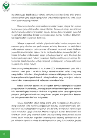 36
Modul Pendidikan Jarak Jauh, Pendidikan Tinggi Kesehatan Prodi Keperawatan
itu catatan juga dapat sebagai wahana komunikasi dan koordinasi antar profesi
(Interdisipliner) yang dapat dipergunakan untuk mengungkap suatu fakta aktual
untuk dipertanggungjawabkan.
Dokumentasi asuhan keperawatan merupakan bagian integral dari asuhan
keperawatan yang dilaksanakan sesuai standar. Dengan demikian pemahaman
dan ketrampilan dalam menerapkan standar dengan baik merupakan suatu hal
yang mutlak bagi setiap tenaga keperawatan agar mampu membuat dokumen-
tasi keperawatan secara baik dan benar.
Sebagai upaya untuk melindungi pasien terhadap kualitas pelayanan kep-
erawatan yang diterima dan perlindungan terhadap keamanan perawat dalam
melaksanakan tugasnya, maka perawat diharuskan mencatat segala tindakan
yang dilakukan terhadap pasien. Hal ini penting berkaitan dengan langkah an-
tisipasi terhadap ketidakpuasan pasien terhadap pelayanan yang diberikan dan
kaitannya dengan aspek hukum yang dapat dijadikan settle concern, artinya do-
kumentasi dapat digunakan untuk menjawab ketidakpuasan terhadap pelayanan
yang diterima secara hukum
Dalam undang-undang Kesehatan RI No.36 tahun 2009 Tentang Kesehatan pada BAB 1
Ketentuan Umum pasal 1 tercantum : Tenaga kesehatan adalah setiap orang yang
mengabdikan diri dalam bidang kesehatan serta memiliki pengetahuan dan/atau
keterampilan melalui pendidikan di bidang kesehatan yang untuk jenis tertentu
memerlukan kewenangan untuk melakukan upaya kesehatan.
Upaya kesehatan adalah setiap kegiatan dan/atau serangkaian kegiatan
yang dilakukan secara terpadu, terintregasi dan berkesinambungan untuk memeli-
hara dan meningkatkan derajat kesehatan masyarakat dalam bentuk pencegahan
penyakit, peningkatan kesehatan,pengobatan penyakit, dan pemulihan keseha-
tan oleh pemerintah dan/atau masyarakat.
Tenaga kesehatan adalah setiap orang yang mengabdikan diridalam bi-
dang kesehatan serta memiliki pengetahuan dan atau keterampilanmelalui pen-
didikan di bidang kesehatan yang untuk jenis tertentu memerlukan kewenangan
untuk melakukan upaya kesehatan. Makna yang dapat diambil dandipahami dari
ketentuan umum yang tercantum dalam undang-undang tersebut diatas adalah
bahwa dalam melakukan tugasdan kewenangannya seorang perawat harus da-
pat membuat keputusan model asuhan keperawatan yang akan dilakukan, proses
 