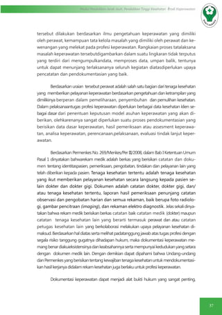 37
Modul Pendidikan Jarak Jauh, Pendidikan Tinggi Kesehatan Prodi Keperawatan
tersebut dilakukan berdasarkan ilmu pengetahuan keperawatan yang dimiliki
oleh perawat, kemampuan tata kelola masalah yang dimiliki oleh perawat dan ke-
wenangan yang melekat pada profesi keperawatan. Rangkaian proses tatalaksana
masalah keperawatan tersebutdigambarkan dalam suatu lingkaran tidak terputus
yang terdiri dari mengumpulkandata, memproses data, umpan balik, tentunya
untuk dapat menunjang terlaksananya seluruh kegiatan diatasdiperlukan upaya
pencatatan dan pendokumentasian yang baik.
Berdasarkan uraian tersebut perawat adalah salah satu bagian dari tenaga kesehatan
yang memberikan pelayanan keperawatan berdasarkan pengetahuan dan ketrampilan yang
dimilikinya berperan dalam pemeliharaan, penyembuhan dan pemulihan kesehatan.
Dalam pelaksanaantugas profesi keperawatan diperlukan berbagai data kesehatan klien se-
bagai dasar dari penentuan keputusan model asuhan keperawatan yang akan di-
berikan, olehkarenanya sangat diperlukan suatu proses pendokumentasian yang
berisikan data dasar keperawatan, hasil pemeriksaan atau assesment keperawa-
tan, analisa keperawatan, perencanaan,pelaksanaan, evaluasi tindak lanjut keper-
awatan.
Berdasarkan Permenkes No. 269/Menkes/Per III/2008, dalam Bab I Ketentuan Umum
Pasal 1 dinyatakan bahwarekam medik adalah berkas yang berisikan catatan dan doku-
men tentang identitaspasien, pemeriksaan, pengobatan, tindakan dan pelayanan lain yang
telah diberikan kepada pasien. Tenaga kesehatan tertentu adalah tenaga kesehatan
yang ikut memberikan pelayanan kesehatan secara langsung kepada pasien se-
lain dokter dan dokter gigi. Dokumen adalah catatan dokter, dokter gigi, dan/
atau tenaga kesehatan tertentu, laporan hasil pemeriksaan penunjang catatan
observasi dan pengobatan harian dan semua rekaman, baik berupa foto radiolo-
gi, gambar pencitraan (imaging), dan rekaman elektro diagnostik. Jelassekalidinya-
takan bahwa rekam medik berisikan berkas catatan baik catatan medik (dokter) maupun
catatan tenaga kesehatan lain yang berarti termasuk perawat dan atau catatan
petugas kesehatan lain yang berkolaborasi melakukan upaya pelayanan kesehatan di-
maksud.Berdasarkanhaldiatassertamelihatpadatanggungjawabatastugasprofesidengan
segala risiko tanggung gugatnya dihadapan hukum, maka dokumentasi keperawatan me-
mangbenardiakuieksistensinyadankeabsahannyasertamempunyaikedudukanyangsetara
dengan dokumen medik lain. Dengan demikian dapat dipahami bahwa Undang-undang
danPermenkesyangberisikantentangkewajibantenagakesehatanuntukmendokumentasi-
kanhasilkerjanyadidalamrekamkesehatanjugaberlakuuntukprofesikeperawatan.
Dokumentasi keperawatan dapat menjadi alat bukti hukum yang sangat penting,
 