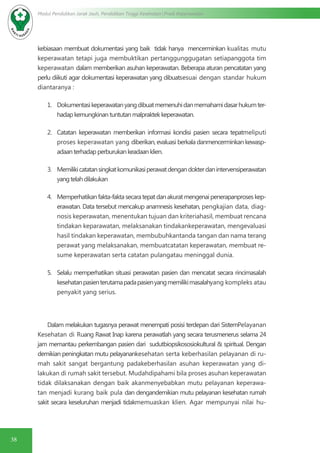 38
Modul Pendidikan Jarak Jauh, Pendidikan Tinggi Kesehatan Prodi Keperawatan
kebiasaan membuat dokumentasi yang baik tidak hanya mencerminkan kualitas mutu
keperawatan tetapi juga membuktikan pertanggunggugatan setiapanggota tim
keperawatan dalam memberikan asuhan keperawatan. Beberapa aturan pencatatan yang
perlu diikuti agar dokumentasi keperawatan yang dibuatsesuai dengan standar hukum
diantaranya :
1.	 Dokumentasikeperawatanyangdibuatmemenuhidanmemahamidasarhukumter-
hadapkemungkinantuntutanmalpraktekkeperawatan.
2.	 Catatan keperawatan memberikan informasi kondisi pasien secara tepatmeliputi
proses keperawatan yang diberikan, evaluasi berkala danmencerminkan kewasp-
adaanterhadapperburukankeadaanklien.
3.	 Memilikicatatansingkatkomunikasiperawatdengandokterdanintervensiperawatan
yangtelahdilakukan
4.	 Memperhatikanfakta-faktasecaratepatdanakuratmengenaipenerapanproseskep-
erawatan. Data tersebut mencakup anamnesis kesehatan, pengkajian data, diag-
nosis keperawatan, menentukan tujuan dan kriteriahasil, membuat rencana
tindakan keparawatan, melaksanakan tindakankeperawatan, mengevaluasi
hasil tindakan keperawatan, membubuhkantanda tangan dan nama terang
perawat yang melaksanakan, membuatcatatan keperawatan, membuat re-
sume keperawatan serta catatan pulangatau meninggal dunia.
5.	 Selalu memperhatikan situasi perawatan pasien dan mencatat secara rincimasalah
kesehatanpasienterutamapadapasienyangmemilikimasalahyang kompleks atau
penyakit yang serius.
Dalam melakukan tugasnya perawat menempati posisi terdepan dari SistemPelayanan
Kesehatan di Ruang Rawat Inap karena perawatlah yang secara terusmenerus selama 24
jam memantau perkembangan pasien dari sudutbiopsikososiokultural & spiritual. Dengan
demikian peningkatan mutu pelayanankesehatan serta keberhasilan pelayanan di ru-
mah sakit sangat bergantung padakeberhasilan asuhan keperawatan yang di-
lakukan di rumah sakit tersebut. Mudahdipahami bila proses asuhan keperawatan
tidak dilaksanakan dengan baik akanmenyebabkan mutu pelayanan keperawa-
tan menjadi kurang baik pula dan dengandemikian mutu pelayanan kesehatan rumah
sakit secara keseluruhan menjadi tidakmemuaskan klien. Agar mempunyai nilai hu-
 