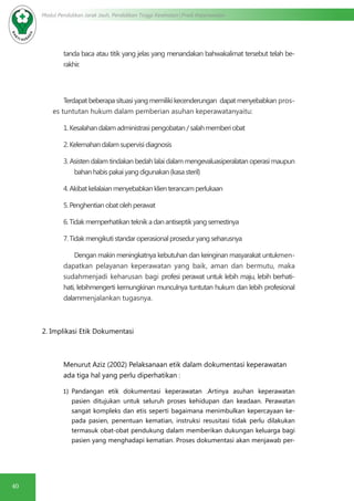 40
Modul Pendidikan Jarak Jauh, Pendidikan Tinggi Kesehatan Prodi Keperawatan
tanda baca atau titik yang jelas yang menandakan bahwakalimat tersebut telah be-
rakhir.
Terdapat beberapa situasi yang memiliki kecenderungan dapat menyebabkan pros-
es tuntutan hukum dalam pemberian asuhan keperawatanyaitu:
1.Kesalahandalamadministrasipengobatan/salahmemberiobat
2.Kelemahandalamsupervisidiagnosis
3. Asisten dalam tindakan bedah lalai dalam mengevaluasiperalatan operasi maupun
bahanhabispakaiyangdigunakan(kasasteril)
4.Akibatkelalaianmenyebabkanklienterancamperlukaan
5.Penghentianobatolehperawat
6.Tidakmemperhatikanteknikadanantiseptikyangsemestinya
7.Tidakmengikutistandaroperasionalproseduryangseharusnya
Dengan makin meningkatnya kebutuhan dan keinginan masyarakat untukmen-
dapatkan pelayanan keperawatan yang baik, aman dan bermutu, maka
sudahmenjadi keharusan bagi profesi perawat untuk lebih maju, lebih berhati-
hati, lebihmengerti kemungkinan munculnya tuntutan hukum dan lebih profesional
dalammenjalankan tugasnya.
2. Implikasi Etik Dokumentasi
Menurut Aziz (2002) Pelaksanaan etik dalam dokumentasi keperawatan
ada tiga hal yang perlu diperhatikan :
1)	 Pandangan etik dokumentasi keperawatan .Artinya asuhan keperawatan
pasien ditujukan untuk seluruh proses kehidupan dan keadaan. Perawatan
sangat kompleks dan etis seperti bagaimana menimbulkan kepercayaan ke-
pada pasien, penentuan kematian, instruksi resusitasi tidak perlu dilakukan
termasuk obat-obat pendukung dalam memberikan dukungan keluarga bagi
pasien yang menghadapi kematian. Proses dokumentasi akan menjawab per-
 