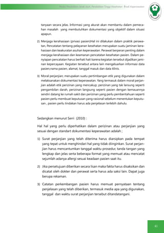 41
Modul Pendidikan Jarak Jauh, Pendidikan Tinggi Kesehatan Prodi Keperawatan
tanyaan secara jelas. Informasi yang akurat akan membantu dalam pemeca-
han masalah yang membutuhkan dokumentasi yang objektif dalam situasi
apapun.
2)	 Menjaga kerahasiaan (privasi pasien)Hal ini dilakukan dalam praktik perawa-
tan, Pencatatan tentang pelayanan kesehatan merupakan suatu jaminan kera-
hasiaan dan keakuratan asuhan keperawatan. Perawat berperan penting dalam
menjaga kerahasiaan dan keamanan pencatatan kesehatan pasien. Dalam pe-
nyiapan pencatatan harus berhati hati karena kegiatan tersebut dijadikan jami-
nan kepercayaan. Kegiatan tersebut antara lain mengeluarkan informasi data
pasien,nama pasien, alamat, tanggal masuk dan data klinis.
3)	 Moral perjanjian; merupakan suatu pertimbangan etik yang digunakan dalam
melaksanakan dokumentasi keperawatan. Yang termasuk dalam moral perjan-
jian adalah etik perizinan yang mencakup; perizinan yang tak lansung seperti
pengambilan darah, perizinan langsung seperti pasien dengan kemauannya
sendiri datang ke rumah sakit dan perizinan yang perlu pemberitahuan seperti
pasien perlu membuat keputusan yang rasional sebelum menentukan keputu-
san , pasien perlu tindakan harus ada penjelasan terlebih dahulu.
Sedangkan menurut Serri (2010) :
Hal hal yang perlu diperhatikan dalam perizinan atau perjanjian yang
sesuai dengan standart dokumentasi keperawatan adalah ;
1)	 Surat perjanjian yang telah diterima harus diarsipkan pada tempat
yang tepat untuk menghindari hal yang tidak diinginkan. Surat perjan-
jian harus mencantumkan tanggal waktu prosedur, tanda tangan yang
lengkap dan jelas serta beberapa format yang memuat atau mencatat
sejumlah adanya allergi sesuai keadaan pasien saat itu.
2)	 Jika persetujuan diberikan secara lisan maka fakta harus disaksikan dan
dicatat oleh dokter dan perawat serta harus ada saksi lain. Dapat juga
berupa rekaman.
3)	 Catatan perkembangan pasien harus memuat pernyataan tentang
penjelasan yang telah diberikan, termasuk media apa yang digunakan,
tanggal dan waktu surat perjanjian tersebut ditandatangani.
 