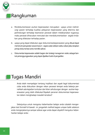 Modul Pendidikan Jarak Jauh, Pendidikan Tinggi Kesehatan Prodi Keperawatan
44
a.	 Pendokumentasian asuhan keperawatan merupakan upaya untuk melind-
ungi pasien terhadap kualitas pelayanan keperawatan yang diterima dan
perlindungan terhadap keamanan perawat dalam melaksanakan tugasnya,
maka perawat diharuskan mencatat dan mendokumentasikan segala tinda-
kan yang dilakukan terhadap pasien.
b.	 upaya yang dapat dilakukan agar dokumentasikeperawatan yang dibuatdapat
memenuhipersyaratansecarahukum: segeracatat,tuliskanwaktu,tulisanjelas,terapkan
prinsipdokumentasisertamemilikisalinan.
c.	 Dokumentasi keperawatan adalah bagian dari strategi managemen resiko sebagai ben-
tukpertanggungjawabanyangdapatdijadikanbuktidipengadilan.
Anda telah mempelajari tentang implikasi dan aspek legal dokumentasi
coba anda diskusikan dengan rekan perawat tempat anda bekerja per-
nahkah ada kejadian tuntutan dari klien sehubungan dengan asuhan kep-
erawatan yang telah dilakukan?Apakah peranan dokumentasi keperawa-
tan dalam menghadapi masalah tersebut?
Selanjutnya untuk mengukur keberhasilan belajar anda cobalah menger-
jakan test formatif di bawah ini ,janganlah melihat bagian umpan balik sebelum
anda mengerjakannya sampai selesai agar anda dapat obyektif mengukur keber-
hasilan belajar anda :
Tugas Mandiri
Rangkuman
 