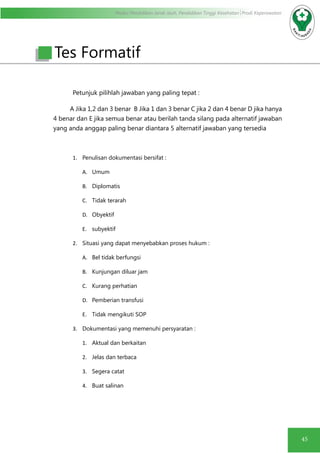 Modul Pendidikan Jarak Jauh, Pendidikan Tinggi Kesehatan Prodi Keperawatan
45
Petunjuk pilihlah jawaban yang paling tepat :
A Jika 1,2 dan 3 benar B Jika 1 dan 3 benar C jika 2 dan 4 benar D jika hanya
4 benar dan E jika semua benar atau berilah tanda silang pada alternatif jawaban
yang anda anggap paling benar diantara 5 alternatif jawaban yang tersedia
1.	 Penulisan dokumentasi bersifat :
A.	 Umum
B.	 Diplomatis
C.	 Tidak terarah
D.	 Obyektif
E.	 subyektif
2.	 Situasi yang dapat menyebabkan proses hukum :
A.	 Bel tidak berfungsi
B.	 Kunjungan diluar jam
C.	 Kurang perhatian
D.	 Pemberian transfusi
E.	 Tidak mengikuti SOP
3.	 Dokumentasi yang memenuhi persyaratan :
1.	 Aktual dan berkaitan
2.	 Jelas dan terbaca
3.	 Segera catat
4.	 Buat salinan
Tes Formatif
 