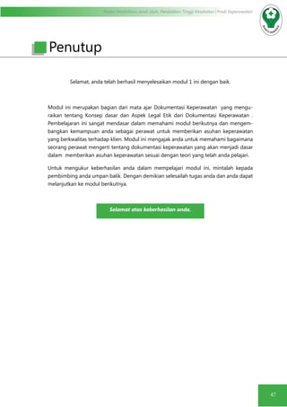 Modul Pendidikan Jarak Jauh, Pendidikan Tinggi Kesehatan Prodi Keperawatan
47
Selamat, anda telah berhasil menyelesaikan modul 1 ini dengan baik.
Modul ini merupakan bagian dari mata ajar Dokumentasi Keperawatan yang mengu-
raikan tentang Konsep dasar dan Aspek Legal Etik dari Dokumentasi Keperawatan .
Pembelajaran ini sangat mendasar dalam memahami modul berikutnya dan mengem-
bangkan kemampuan anda sebagai perawat untuk memberikan asuhan keperawatan
yang berkwalitas terhadap klien. Modul ini mengajak anda untuk memahami bagaimana
seorang perawat mengerti tentang dokumentasi keperawatan yang akan menjadi dasar
dalam memberikan asuhan keperawatan sesuai dengan teori yang telah anda pelajari.
Untuk mengukur keberhasilan anda dalam mempelajari modul ini, mintalah kepada
pembimbing anda umpan balik. Dengan demikian selesailah tugas anda dan anda dapat
melanjutkan ke modul berikutnya.
Selamat atas keberhasilan anda.
Penutup
 