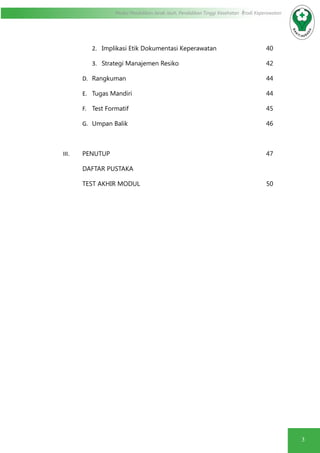 3
Modul Pendidikan Jarak Jauh, Pendidikan Tinggi Kesehatan Prodi Keperawatan
2.	 Implikasi Etik Dokumentasi Keperawatan			 40
3.	 Strategi Manajemen Resiko					42
D.	 Rangkuman								44
E.	 Tugas Mandiri							44
F.	 Test Formatif								45
G.	 Umpan Balik								46
III.	 PENUTUP									47
DAFTAR PUSTAKA
TEST AKHIR MODUL							50
 