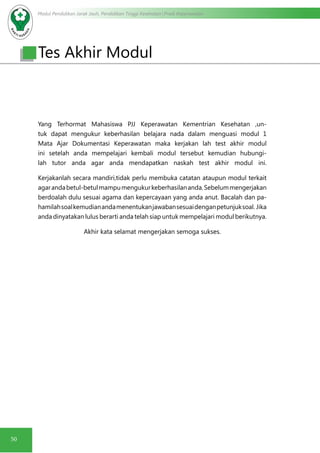 Modul Pendidikan Jarak Jauh, Pendidikan Tinggi Kesehatan Prodi Keperawatan
50
Yang Terhormat Mahasiswa PJJ Keperawatan Kementrian Kesehatan ,un-
tuk dapat mengukur keberhasilan belajara nada dalam menguasi modul 1
Mata Ajar Dokumentasi Keperawatan maka kerjakan lah test akhir modul
ini setelah anda mempelajari kembali modul tersebut kemudian hubungi-
lah tutor anda agar anda mendapatkan naskah test akhir modul ini.
Kerjakanlah secara mandiri,tidak perlu membuka catatan ataupun modul terkait
agarandabetul-betulmampumengukurkeberhasilananda.Sebelummengerjakan
berdoalah dulu sesuai agama dan kepercayaan yang anda anut. Bacalah dan pa-
hamilahsoalkemudianandamenentukanjawabansesuaidenganpetunjuksoal. Jika
anda dinyatakan lulus berarti anda telah siap untuk mempelajari modul berikutnya.
Akhir kata selamat mengerjakan semoga sukses.
Tes Akhir Modul
 