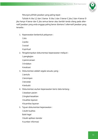 51
Modul Pendidikan Jarak Jauh, Pendidikan Tinggi Kesehatan Prodi Keperawatan
Petunjuk pilihlah jawaban yang paling tepat :
Tulislah A Jika 1,2 dan 3 benar B Jika 1 dan 3 benar C jika 2 dan 4 benar D
jika hanya 4 benar dan E jika semua benar atau berilah tanda silang pada alter-
natif jawaban yang anda anggap paling benar diantara 5 alternatif jawaban yang
tersedia :
1.	 Keperawatan berbentuk pelayanan :
1.bio
2.psiko
3.sosial
4.spiritual
2.	 Pengelompokan dokumentasi keperawatan meliputi :
1.pengkajian
2.perencanaan
3.tindakan
4.evaluasi
3.	 Dokumentasi adalah segala sesuatu yang :
1.tertulis
2.tersimpan
3.tercetak
4.terbukti
4.	 Dokumentasi asuhan keperawatan berisi data tentang :
1.keadaan pasien
2.tingkat kesakitan
3.kualitas layanan
4.kuantitas layanan
5.	 Tujuan dokumentasi keperawatan :
1.bukti kualitas
Bukti legal
3.bukti aplikasi standar
4.sumber informasi
 