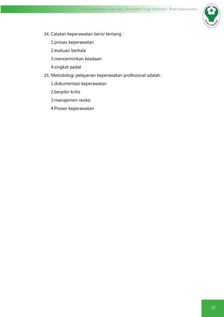 55
Modul Pendidikan Jarak Jauh, Pendidikan Tinggi Kesehatan Prodi Keperawatan
24.	Catatan keperawatan berisi tentang :
1.proses keperawatan
2.evaluasi berkala
3.mencerminkan keadaan
4.singkat padat
25.	Metodologi pelayanan keperawatan profesional adalah :
1.dokumentasi keperawatan
2.berpikir kritis
3.manajemen resiko
4.Proses keperawatan
 