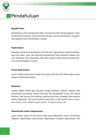 Modul Pendidikan Jarak Jauh, Pendidikan Tinggi Kesehatan Prodi Keperawatan
4
Pendahuluan
Berpikir kritis:
Kemampuan untuk menganalisis fakta, mencetuskan dan menata gagasan, mem-
pertahankan pendapat, membuat perbandingan, menarik kesimpulan, mengeval-
uasi argument dan memecahkan masalah
Keperawatan:
pelayanan profesional berdasarkan ilmu dan kiat keperawatan, berbentuk pelay-
anan bio, psiko, sosio, dan spiritual komprehenshif yang ditujukan kepada indi-
vidu, kelompok, dan masyarakat, baik sakit maupun sehat yang mencakup selu-
ruh proses kehidupan manusia.
Proses keperawatan:
suatu metode pemecahan masalah klien yang sistematis dan dilaksanakan sesuai
dengan kaidah keperawatan
Dokumen:
catatan dokter, dokter gigi, dan/atau tenaga kesehatan tertentu, laporan hasil
pemeriksaan penunjang catatan observasi dan pengobatan harian dan semua
rekaman, baik berupa foto radiologi, gambar pencitraan (imaging), dan rekaman
elektro diagnostik. Jelas sekali dinyatakan bahwa rekam medik berisikan berkas catatan
baik catatan medik (dokter)maupun catatan tenaga kesehatan lain
.
Dokumentasi asuhan keperawatan:
suatu catatan yang memuat seluruh data yang dibutuhkan untuk menentukan
diagnosis keperawatan, perencanaan keperawatan, tindakan keperawatan, dan
 
