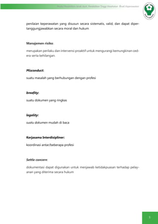 5
Modul Pendidikan Jarak Jauh, Pendidikan Tinggi Kesehatan Prodi Keperawatan
penilaian keperawatan yang disusun secara sistematis, valid, dan dapat diper-
tanggungjawabkan secara moral dan hukum
Manajemen risiko:
merupakan perilaku dan intervensi proaktif untuk mengurangi kemungkinan ced-
era serta kehilangan.
Misconduct:
suatu masalah yang berhubungan dengan profesi
breafity:
suatu dokumen yang ringkas
legality:
suatu dokumen mudah di baca
Kerjasama Interdisipliner:
koordinasi antar/beberapa profesi
Settle concern:
dokumentasi dapat digunakan untuk menjawab ketidakpuasan terhadap pelay-
anan yang diterima secara hukum
 