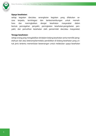 6
Modul Pendidikan Jarak Jauh, Pendidikan Tinggi Kesehatan Prodi Keperawatan
Upaya kesehatan:
setiap kegiatan dan/atau serangkaian kegiatan yang dilakukan se-
cara terpadu, terintregasi dan berkesinambungan untuk memeli-
hara dan meningkatkan derajat kesehatan masyarakat dalam
bentuk pencegahan penyakit, peningkatan kesehatan,pengobatan pen-
yakit, dan pemulihan kesehatan oleh pemerintah dan/atau masyarakat.
Tenaga kesehatan:
setiap orang yang mengabdikan diridalam bidang kesehatan serta memiliki peng-
etahuan dan atau keterampilanmelalui pendidikan di bidang kesehatan yang un-
tuk jenis tertentu memerlukan kewenangan untuk melakukan upaya kesehatan
 
