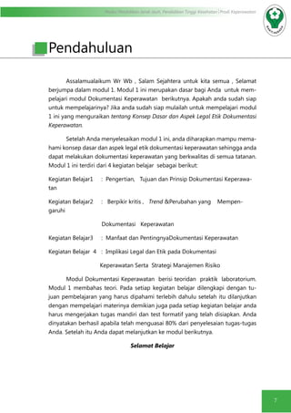 Modul Pendidikan Jarak Jauh, Pendidikan Tinggi Kesehatan Prodi Keperawatan
7
Assalamualaikum Wr Wb , Salam Sejahtera untuk kita semua , Selamat
berjumpa dalam modul 1. Modul 1 ini merupakan dasar bagi Anda untuk mem-
pelajari modul Dokumentasi Keperawatan berikutnya. Apakah anda sudah siap
untuk mempelajarinya? Jika anda sudah siap mulailah untuk mempelajari modul
1 ini yang menguraikan tentang Konsep Dasar dan Aspek Legal Etik Dokumentasi
Keperawatan.
Setelah Anda menyelesaikan modul 1 ini, anda diharapkan mampu mema-
hami konsep dasar dan aspek legal etik dokumentasi keperawatan sehingga anda
dapat melakukan dokumentasi keperawatan yang berkwalitas di semua tatanan.
Modul 1 ini terdiri dari 4 kegiatan belajar sebagai berikut:
Kegiatan Belajar1	 : Pengertian, Tujuan dan Prinsip Dokumentasi Keperawa-
tan
Kegiatan Belajar2	 : Berpikir kritis , Trend &Perubahan yang Mempen-
garuhi
Dokumentasi Keperawatan
Kegiatan Belajar3	 : Manfaat dan PentingnyaDokumentasi Keperawatan
Kegiatan Belajar 4 	 : Implikasi Legal dan Etik pada Dokumentasi
Keperawatan Serta Strategi Manajemen Risiko
Modul Dokumentasi Keperawatan berisi teoridan praktik laboratorium.
Modul 1 membahas teori. Pada setiap kegiatan belajar dilengkapi dengan tu-
juan pembelajaran yang harus dipahami terlebih dahulu setelah itu dilanjutkan
dengan mempelajari materinya demikian juga pada setiap kegiatan belajar anda
harus mengerjakan tugas mandiri dan test formatif yang telah disiapkan. Anda
dinyatakan berhasil apabila telah menguasai 80% dari penyelesaian tugas-tugas
Anda. Setelah itu Anda dapat melanjutkan ke modul berikutnya.
Selamat Belajar
Pendahuluan
 