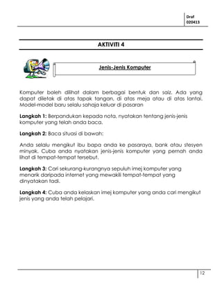 Draf
020413
12
AKTIVITI 4
Komputer boleh dilihat dalam berbagai bentuk dan saiz. Ada yang
dapat diletak di atas tapak tangan, di atas meja atau di atas lantai.
Model-model baru selalu sahaja keluar di pasaran
Langkah 1: Berpandukan kepada nota, nyatakan tentang jenis-jenis
komputer yang telah anda baca.
Langkah 2: Baca situasi di bawah:
Anda selalu mengikut ibu bapa anda ke pasaraya, bank atau stesyen
minyak. Cuba anda nyatakan jenis-jenis komputer yang pernah anda
lihat di tempat-tempat tersebut.
Langkah 3: Cari sekurang-kurangnya sepuluh imej komputer yang
menarik daripada internet yang mewakili tempat-tempat yang
dinyatakan tadi.
Langkah 4: Cuba anda kelaskan imej komputer yang anda cari mengikut
jenis yang anda telah pelajari.
Jenis-Jenis Komputer
 
