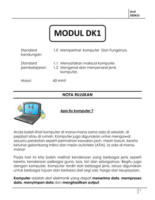 Draf
020413
1
Standard
kandungan:
1.0 Memperihal komputer Dan Fungsinya.
Standard
pembelajaran:
1.1 Menyatakan maksud komputer.
1.2 Mengenal dan menyenarai jenis
komputer.
Masa: 60 minit
NOTA RUJUKAN
Anda boleh lihat komputer di mana-mana sama ada di sekolah, di
pejabat atau di rumah. Komputer juga digunakan untuk mengawal
sesuatu peralatan seperti permainan kawalan jauh, mesin basuh, kereta
ketuhar gelombang mikro dan mesin autoteler (ATM). Ia ada di mana-
mana!
Pada hari ini kita boleh melihat kenderaan yang berbagai jenis seperti
kereta, kenderaan pelbagai guna, bas, lori dan sebagainya. Begitu juga
dengan komputer. Komputer terdiri dari berbagai jenis. Ianya digunakan
untuk berbagai tujuan dan berbeza dari segi saiz, harga dan keupayaan.
Komputer adalah alat elektronik yang dapat menerima data, memproses
data, menyimpan data dan menghasilkan output.
Apa itu komputer ?
MODUL DK1
 