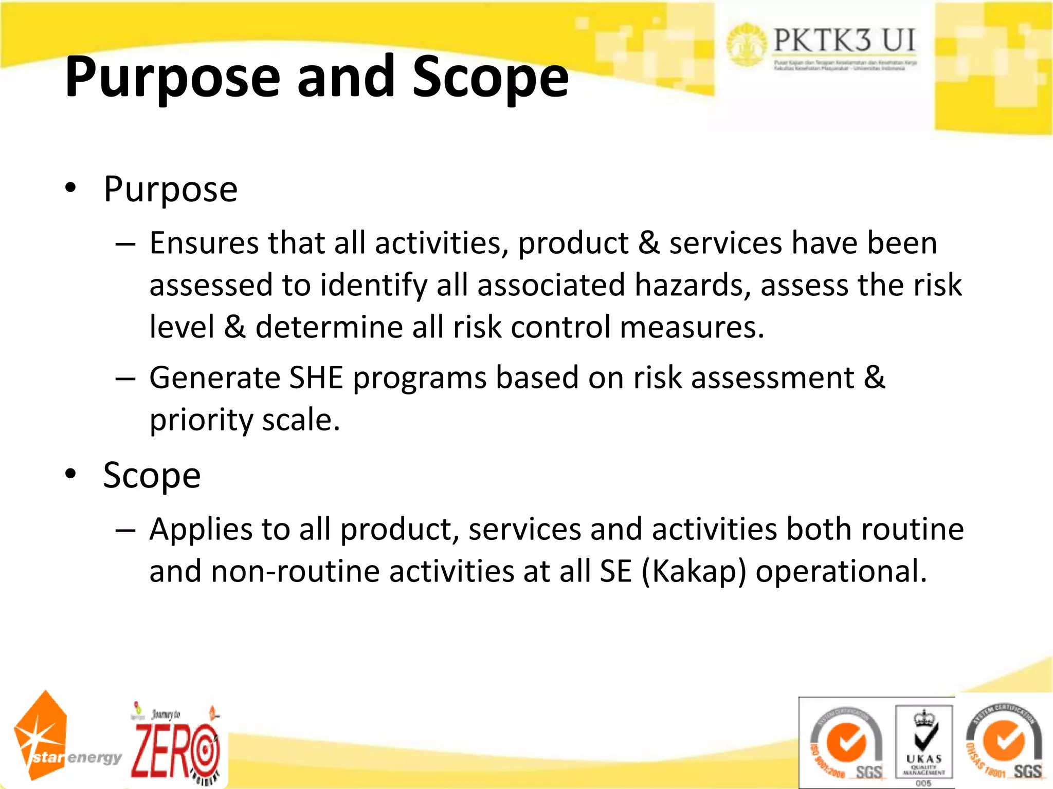 Purpose and Scope
• Purpose
– Ensures that all activities, product & services have been
assessed to identify all associated hazards, assess the risk
level & determine all risk control measures.
– Generate SHE programs based on risk assessment &
priority scale.
• Scope
– Applies to all product, services and activities both routine
and non-routine activities at all SE (Kakap) operational.
 