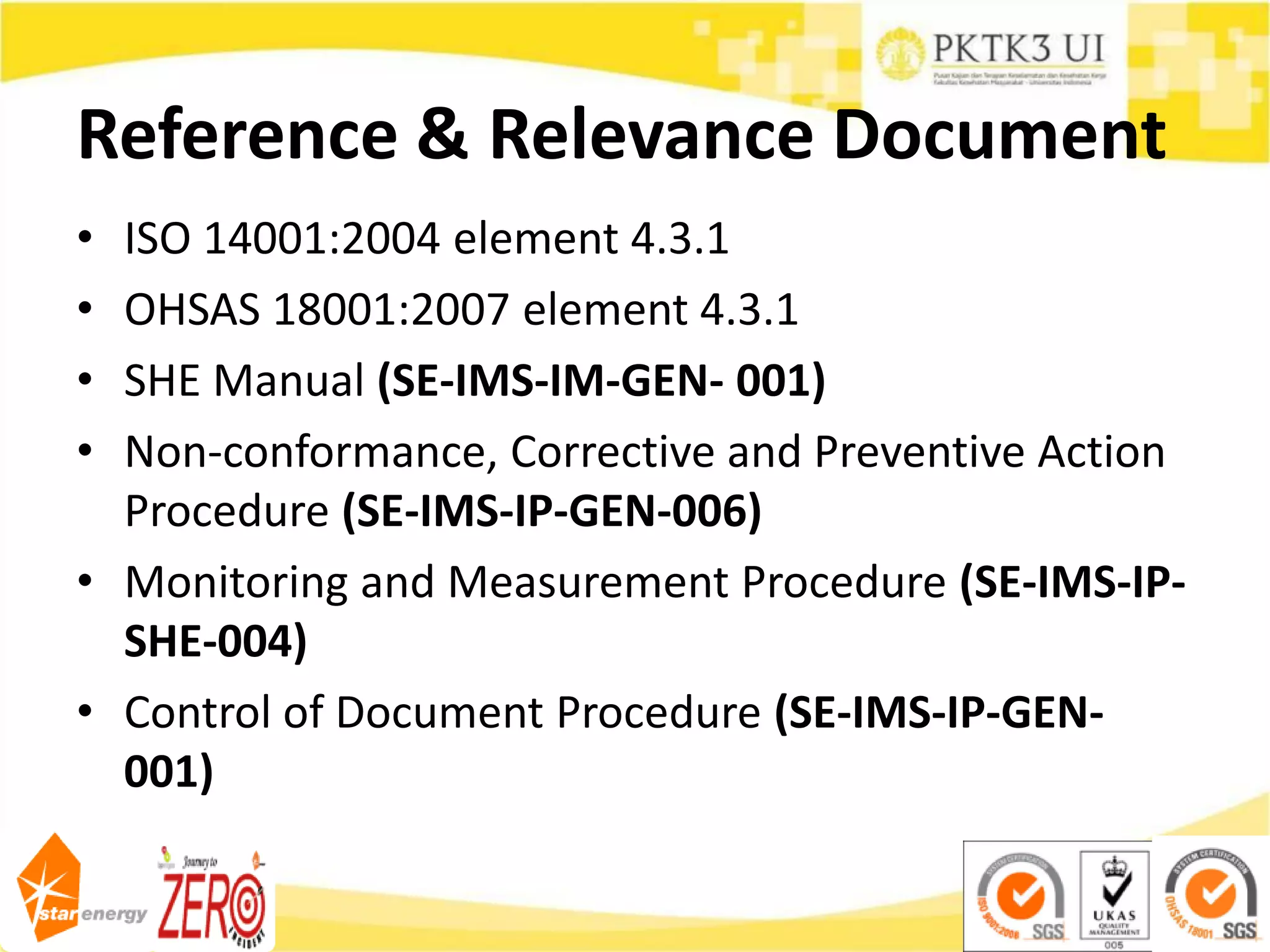 Reference & Relevance Document
• ISO 14001:2004 element 4.3.1
• OHSAS 18001:2007 element 4.3.1
• SHE Manual (SE-IMS-IM-GEN- 001)
• Non-conformance, Corrective and Preventive Action
Procedure (SE-IMS-IP-GEN-006)
• Monitoring and Measurement Procedure (SE-IMS-IP-
SHE-004)
• Control of Document Procedure (SE-IMS-IP-GEN-
001)
 
