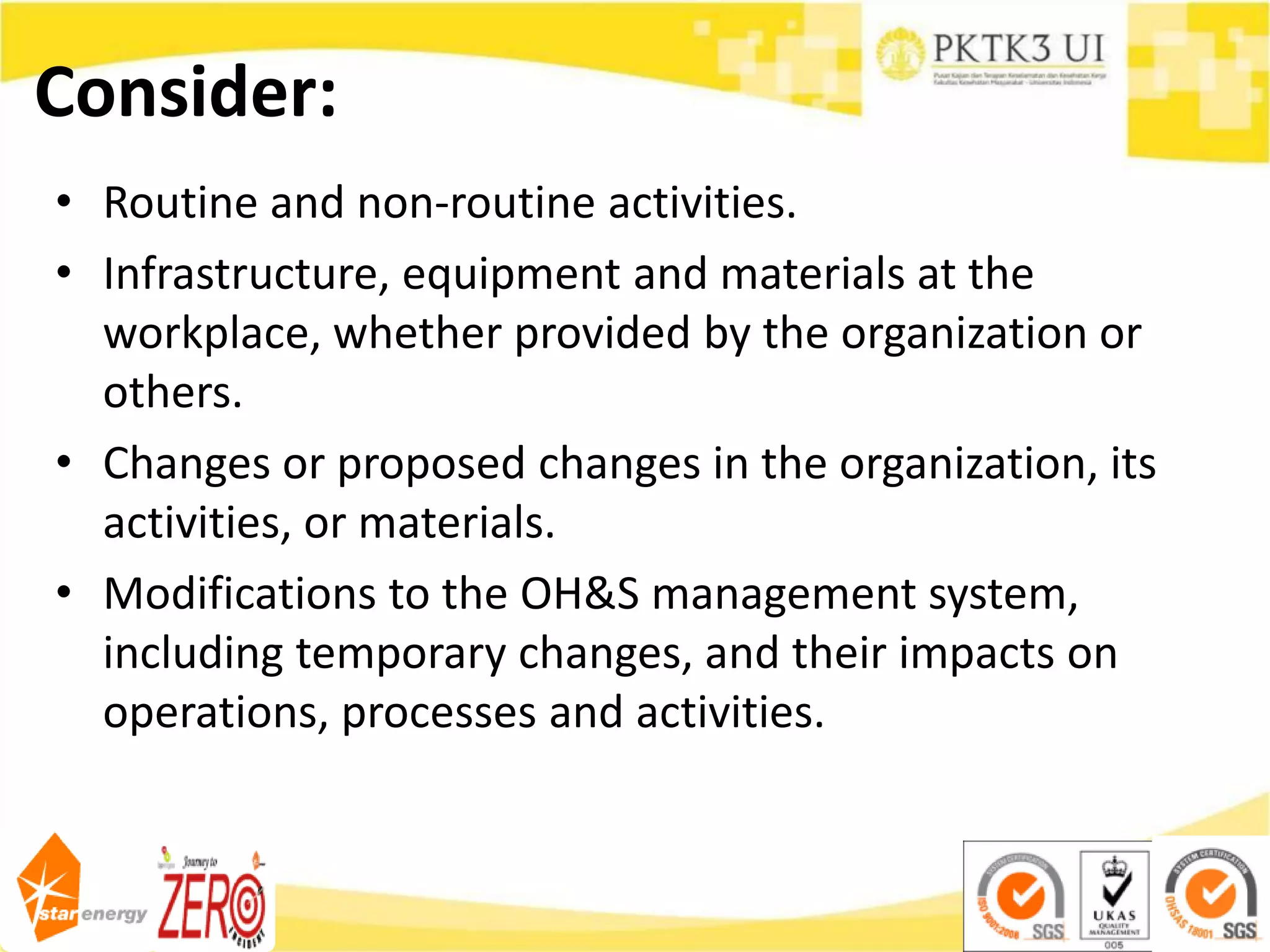 Consider:
• Routine and non-routine activities.
• Infrastructure, equipment and materials at the
workplace, whether provided by the organization or
others.
• Changes or proposed changes in the organization, its
activities, or materials.
• Modifications to the OH&S management system,
including temporary changes, and their impacts on
operations, processes and activities.
 