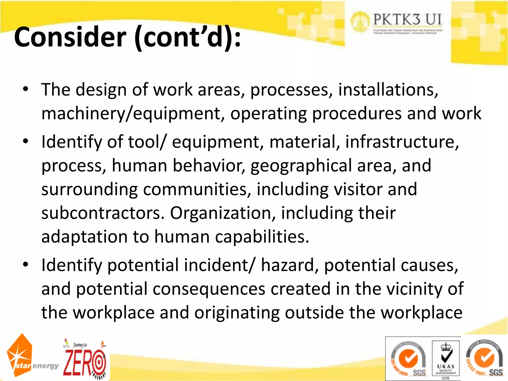 Consider (cont’d):
• The design of work areas, processes, installations,
machinery/equipment, operating procedures and work
• Identify of tool/ equipment, material, infrastructure,
process, human behavior, geographical area, and
surrounding communities, including visitor and
subcontractors. Organization, including their
adaptation to human capabilities.
• Identify potential incident/ hazard, potential causes,
and potential consequences created in the vicinity of
the workplace and originating outside the workplace
 