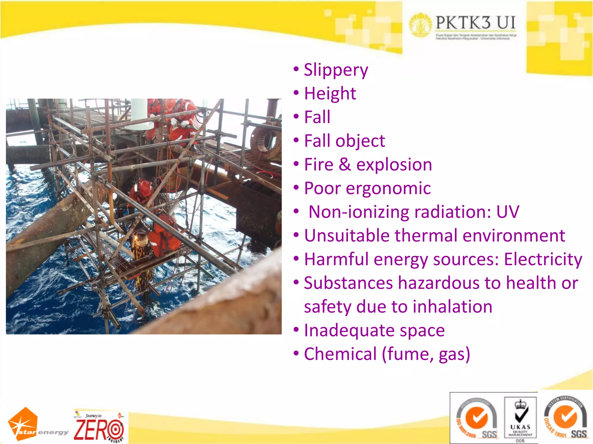 • Slippery
• Height
• Fall
• Fall object
• Fire & explosion
• Poor ergonomic
• Non-ionizing radiation: UV
• Unsuitable thermal environment
• Harmful energy sources: Electricity
• Substances hazardous to health or
safety due to inhalation
• Inadequate space
• Chemical (fume, gas)
 