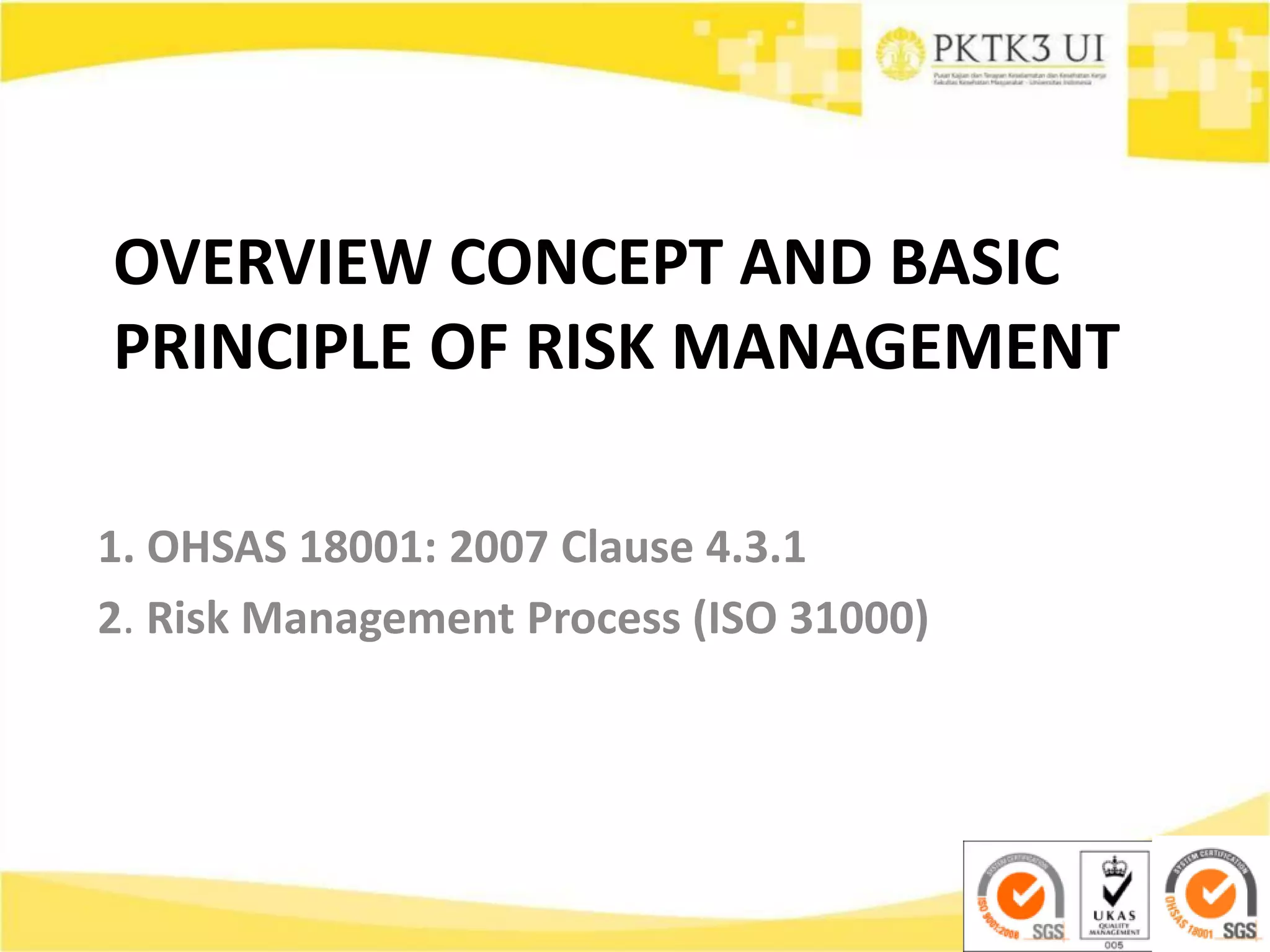 OVERVIEW CONCEPT AND BASIC
PRINCIPLE OF RISK MANAGEMENT
1. OHSAS 18001: 2007 Clause 4.3.1
2. Risk Management Process (ISO 31000)
 