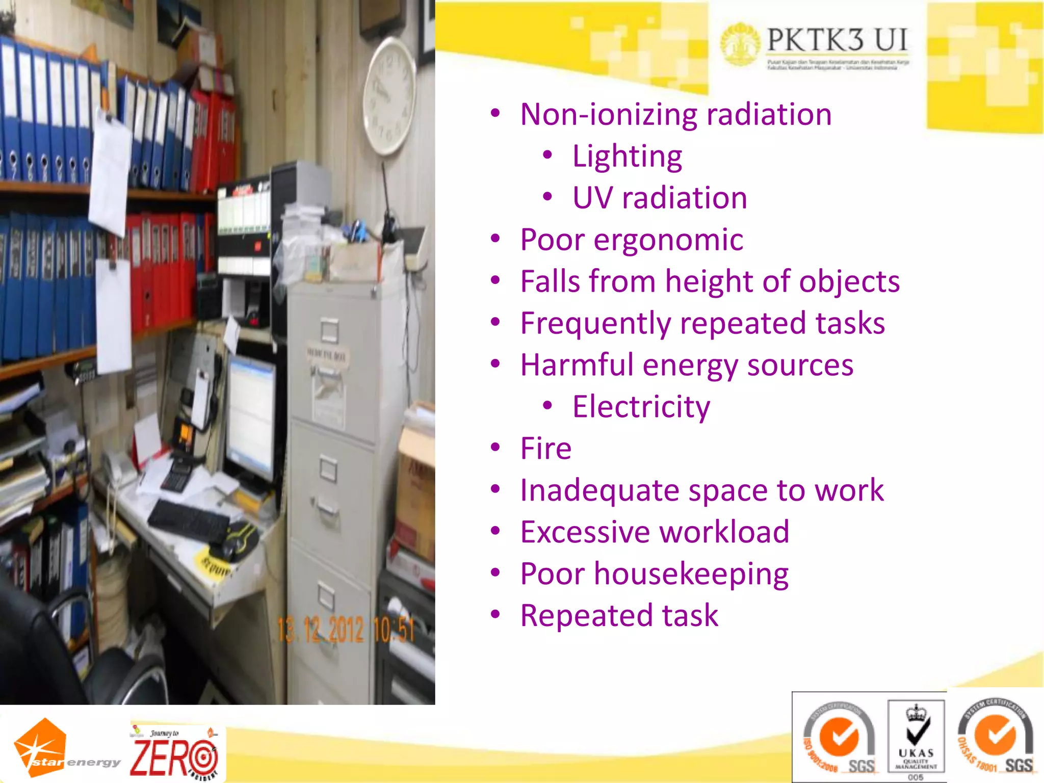 • Non-ionizing radiation
• Lighting
• UV radiation
• Poor ergonomic
• Falls from height of objects
• Frequently repeated tasks
• Harmful energy sources
• Electricity
• Fire
• Inadequate space to work
• Excessive workload
• Poor housekeeping
• Repeated task
 