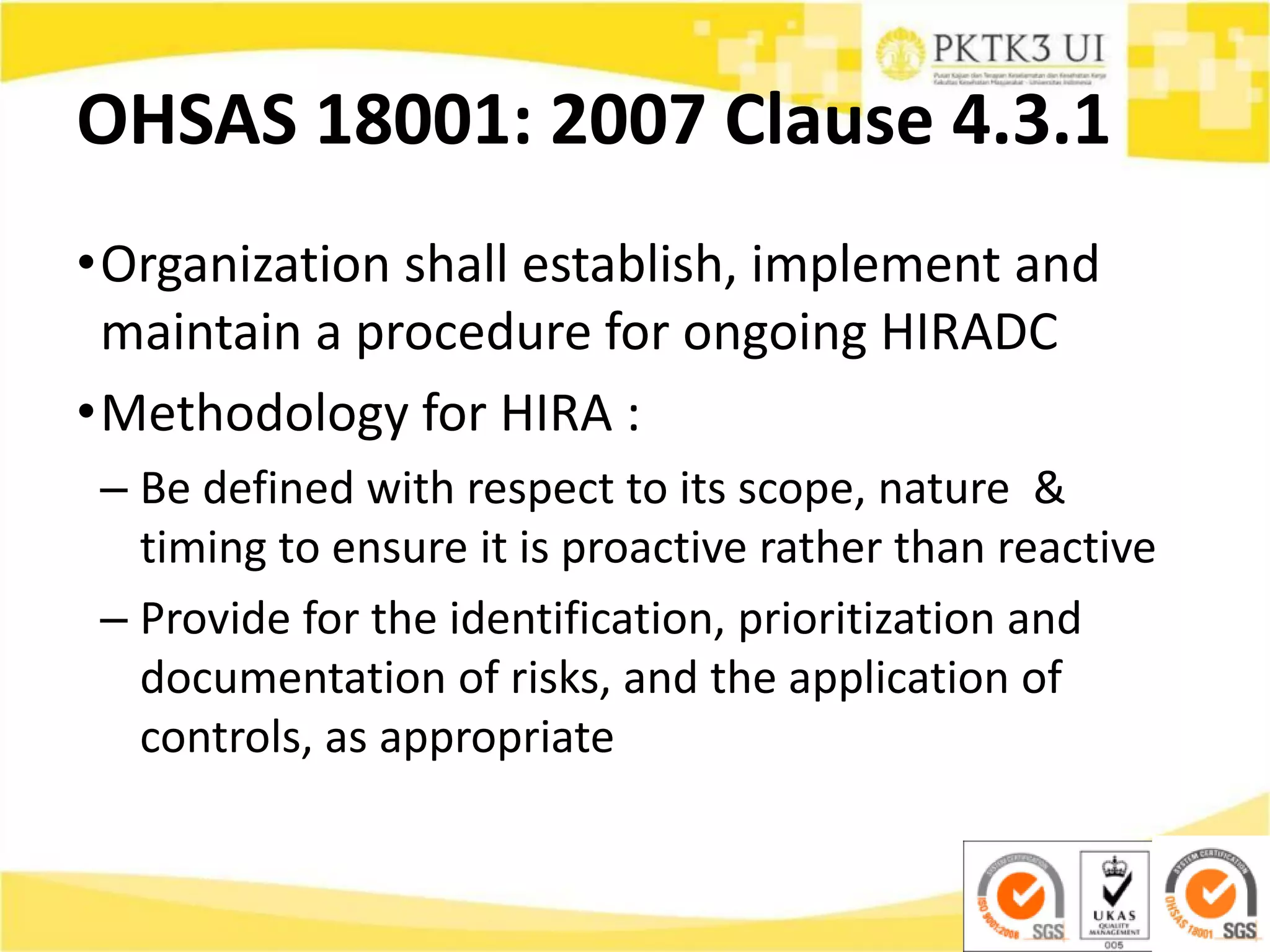 OHSAS 18001: 2007 Clause 4.3.1
•Organization shall establish, implement and
maintain a procedure for ongoing HIRADC
•Methodology for HIRA :
– Be defined with respect to its scope, nature &
timing to ensure it is proactive rather than reactive
– Provide for the identification, prioritization and
documentation of risks, and the application of
controls, as appropriate
 