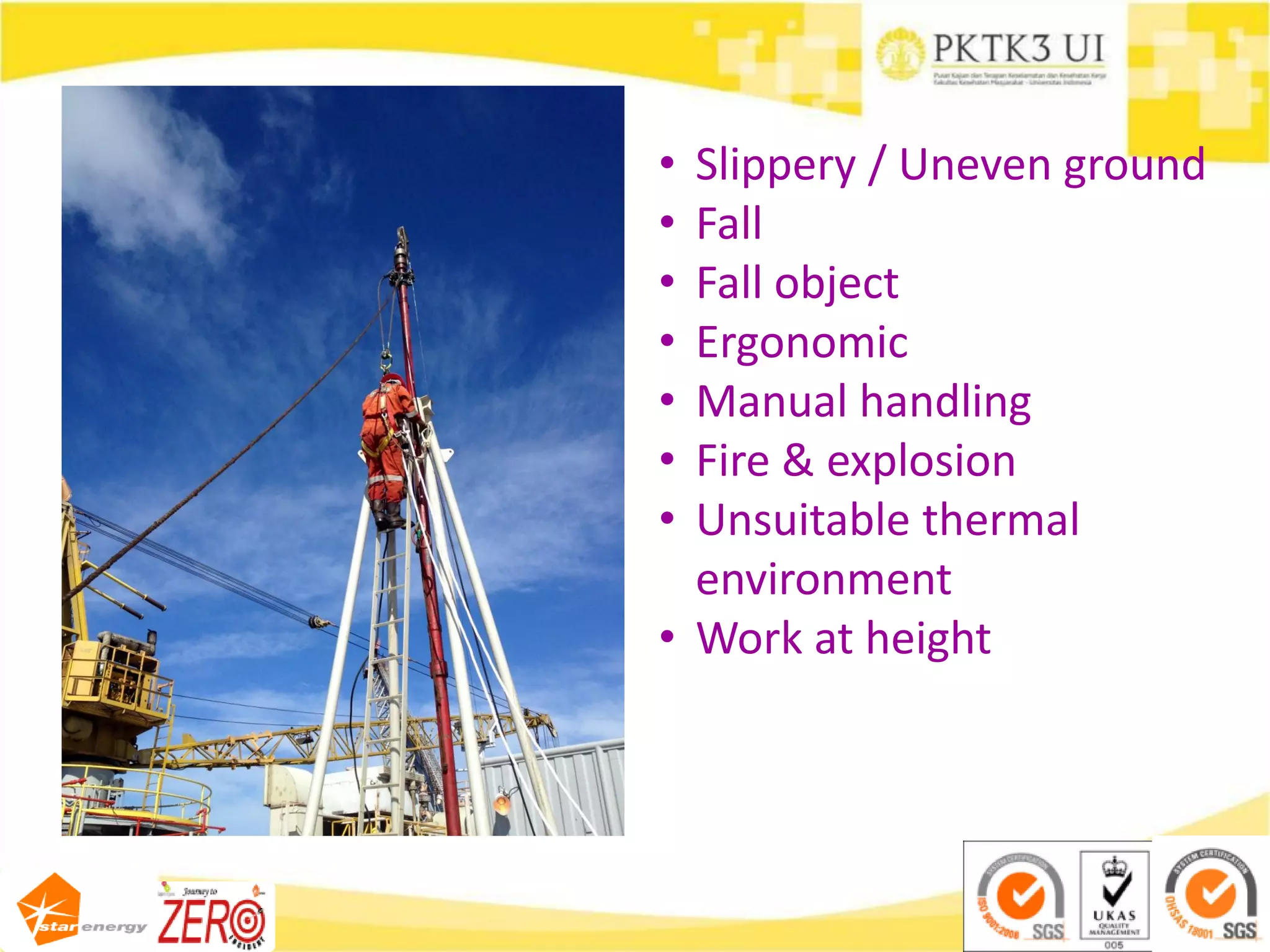 • Slippery / Uneven ground
• Fall
• Fall object
• Ergonomic
• Manual handling
• Fire & explosion
• Unsuitable thermal
environment
• Work at height
 