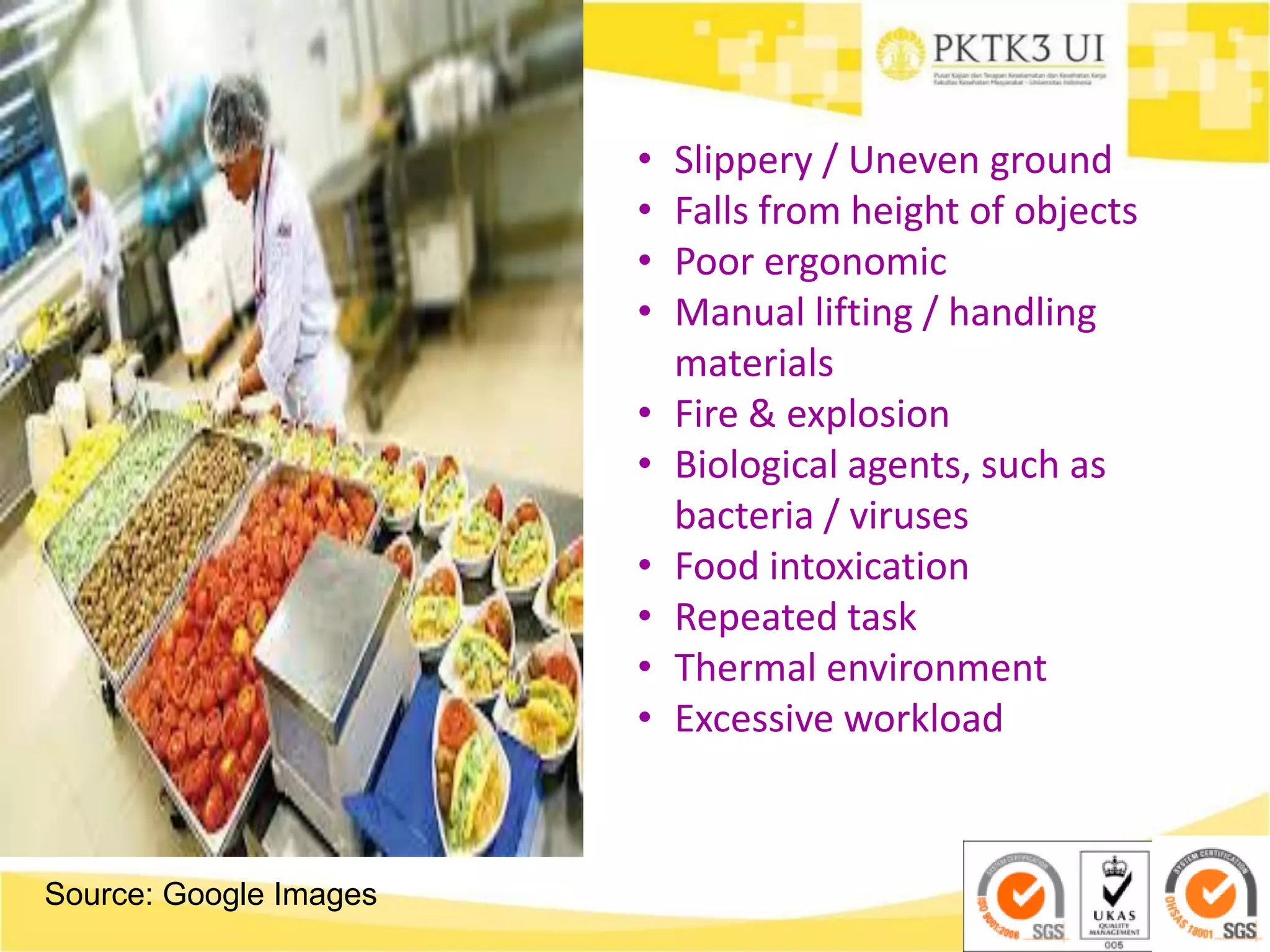 Source: Google Images
• Slippery / Uneven ground
• Falls from height of objects
• Poor ergonomic
• Manual lifting / handling
materials
• Fire & explosion
• Biological agents, such as
bacteria / viruses
• Food intoxication
• Repeated task
• Thermal environment
• Excessive workload
 