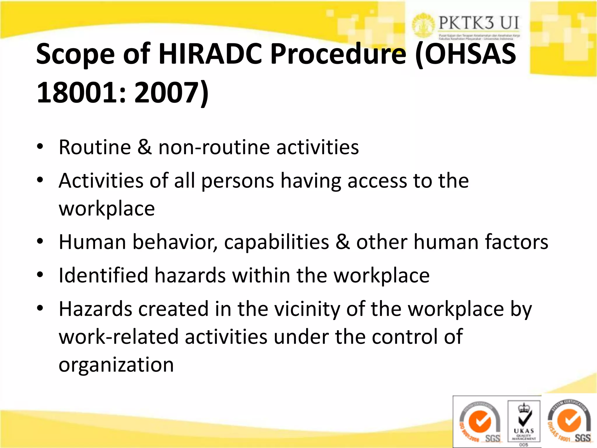 Scope of HIRADC Procedure (OHSAS
18001: 2007)
• Routine & non-routine activities
• Activities of all persons having access to the
workplace
• Human behavior, capabilities & other human factors
• Identified hazards within the workplace
• Hazards created in the vicinity of the workplace by
work-related activities under the control of
organization
 