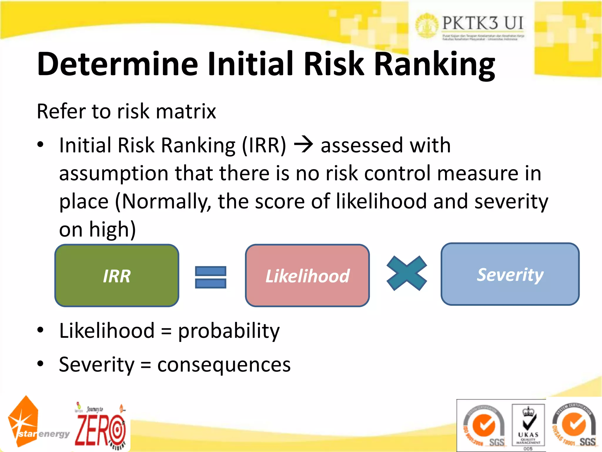 Determine Initial Risk Ranking
Refer to risk matrix
• Initial Risk Ranking (IRR)  assessed with
assumption that there is no risk control measure in
place (Normally, the score of likelihood and severity
on high)
• Likelihood = probability
• Severity = consequences
Likelihood Severity
IRR
 