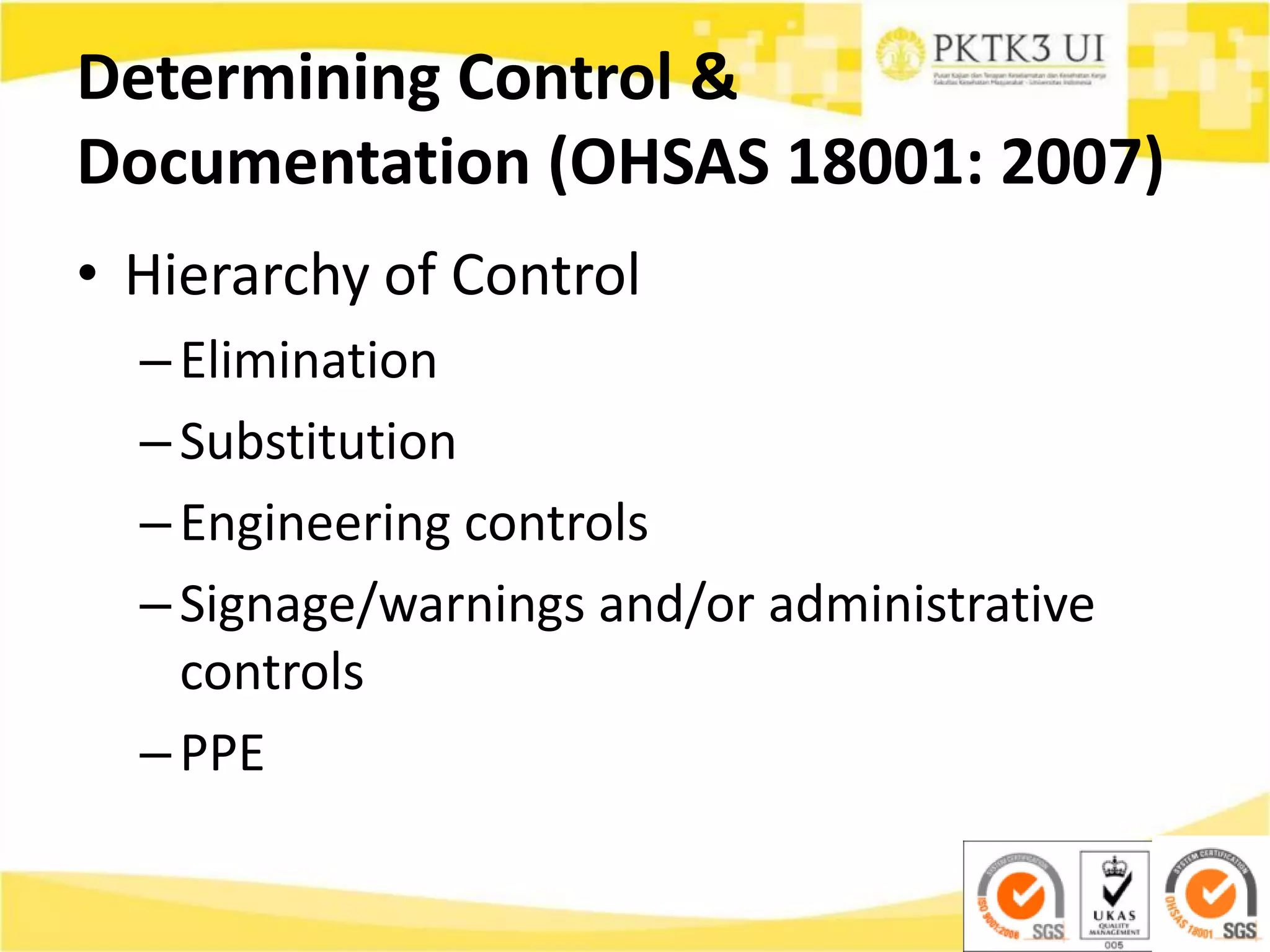 Determining Control &
Documentation (OHSAS 18001: 2007)
• Hierarchy of Control
–Elimination
–Substitution
–Engineering controls
–Signage/warnings and/or administrative
controls
–PPE
 