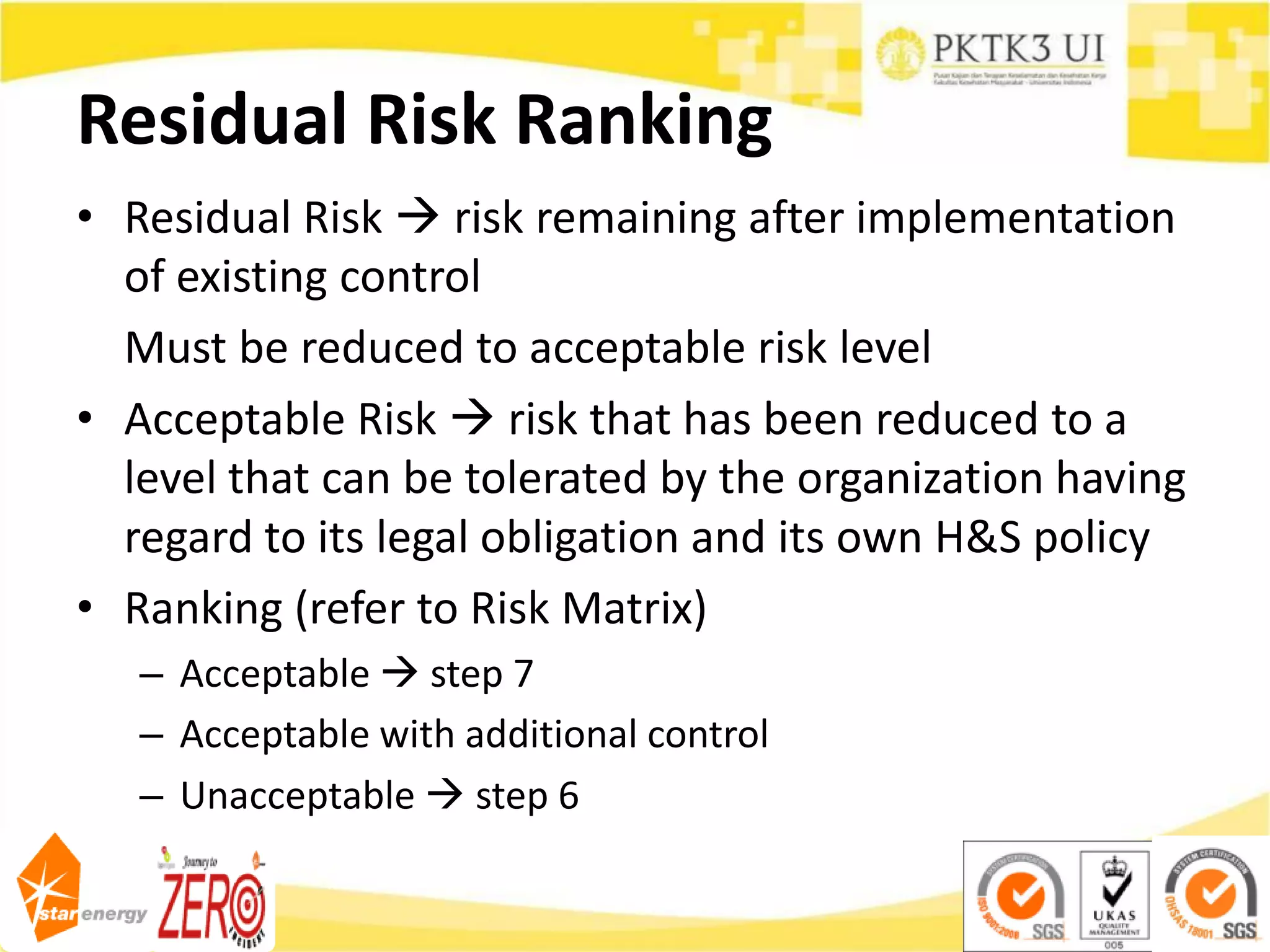 Residual Risk Ranking
• Residual Risk  risk remaining after implementation
of existing control
Must be reduced to acceptable risk level
• Acceptable Risk  risk that has been reduced to a
level that can be tolerated by the organization having
regard to its legal obligation and its own H&S policy
• Ranking (refer to Risk Matrix)
– Acceptable  step 7
– Acceptable with additional control
– Unacceptable  step 6
 