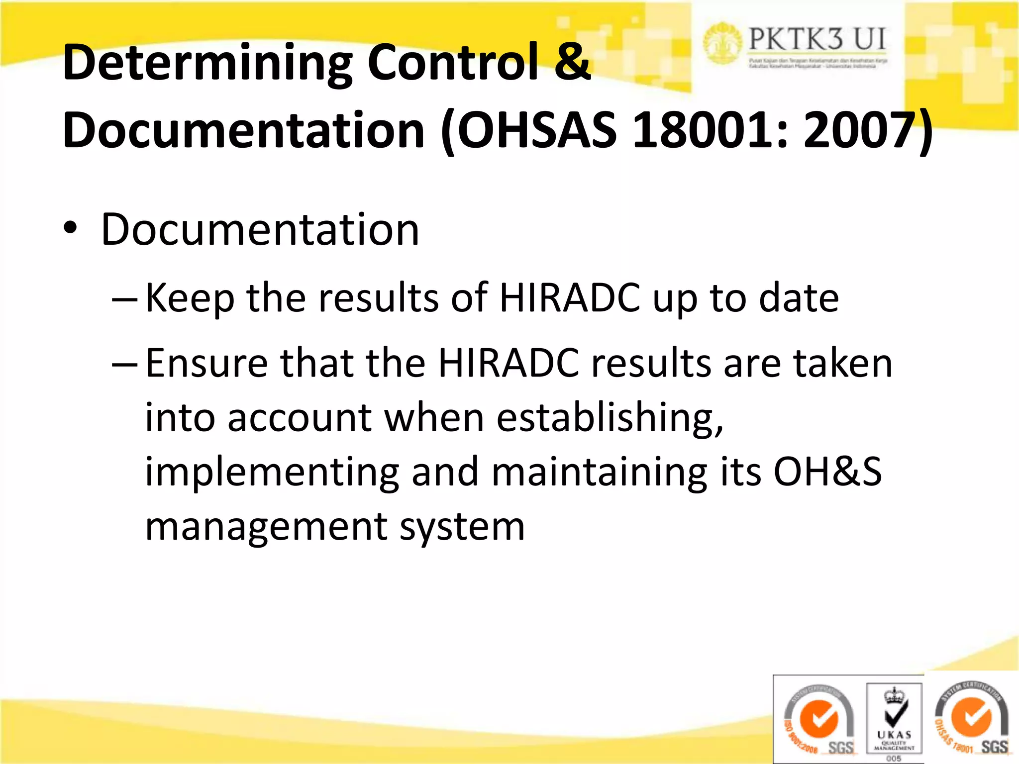 Determining Control &
Documentation (OHSAS 18001: 2007)
• Documentation
–Keep the results of HIRADC up to date
–Ensure that the HIRADC results are taken
into account when establishing,
implementing and maintaining its OH&S
management system
 
