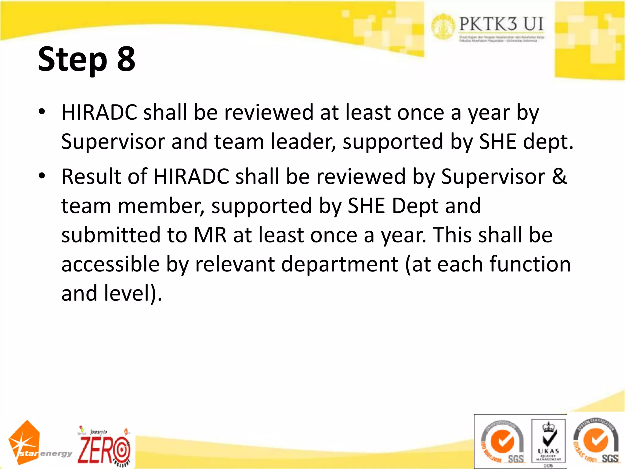 Step 8
• HIRADC shall be reviewed at least once a year by
Supervisor and team leader, supported by SHE dept.
• Result of HIRADC shall be reviewed by Supervisor &
team member, supported by SHE Dept and
submitted to MR at least once a year. This shall be
accessible by relevant department (at each function
and level).
 