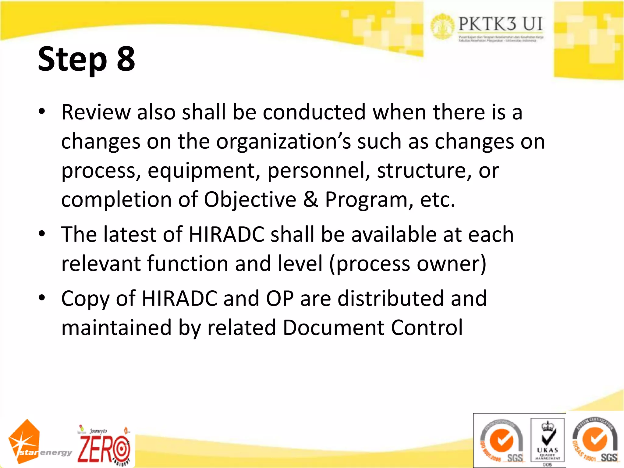 Step 8
• Review also shall be conducted when there is a
changes on the organization’s such as changes on
process, equipment, personnel, structure, or
completion of Objective & Program, etc.
• The latest of HIRADC shall be available at each
relevant function and level (process owner)
• Copy of HIRADC and OP are distributed and
maintained by related Document Control
 