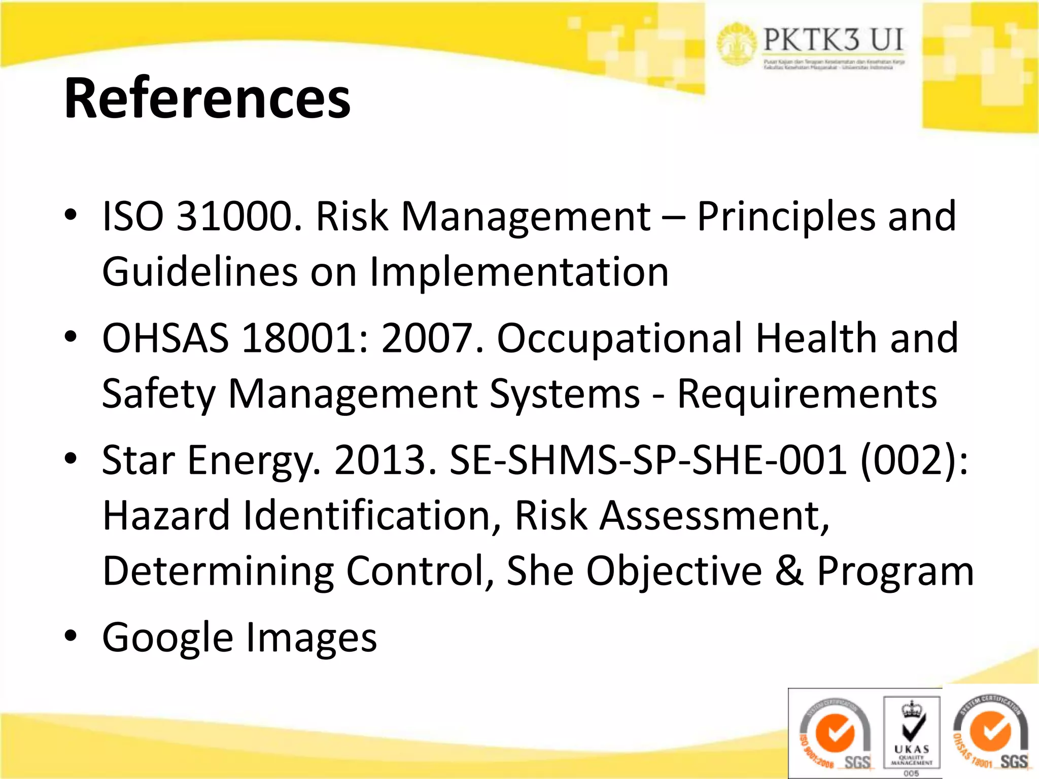 References
• ISO 31000. Risk Management – Principles and
Guidelines on Implementation
• OHSAS 18001: 2007. Occupational Health and
Safety Management Systems - Requirements
• Star Energy. 2013. SE-SHMS-SP-SHE-001 (002):
Hazard Identification, Risk Assessment,
Determining Control, She Objective & Program
• Google Images
 