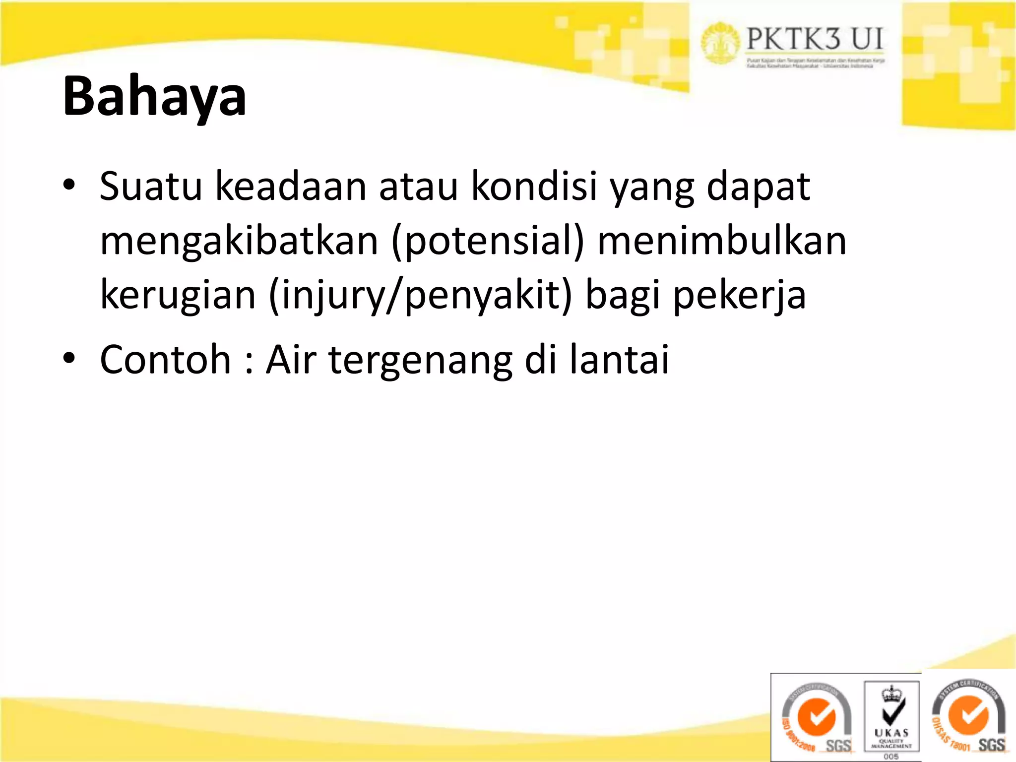 Bahaya
• Suatu keadaan atau kondisi yang dapat
mengakibatkan (potensial) menimbulkan
kerugian (injury/penyakit) bagi pekerja
• Contoh : Air tergenang di lantai
 
