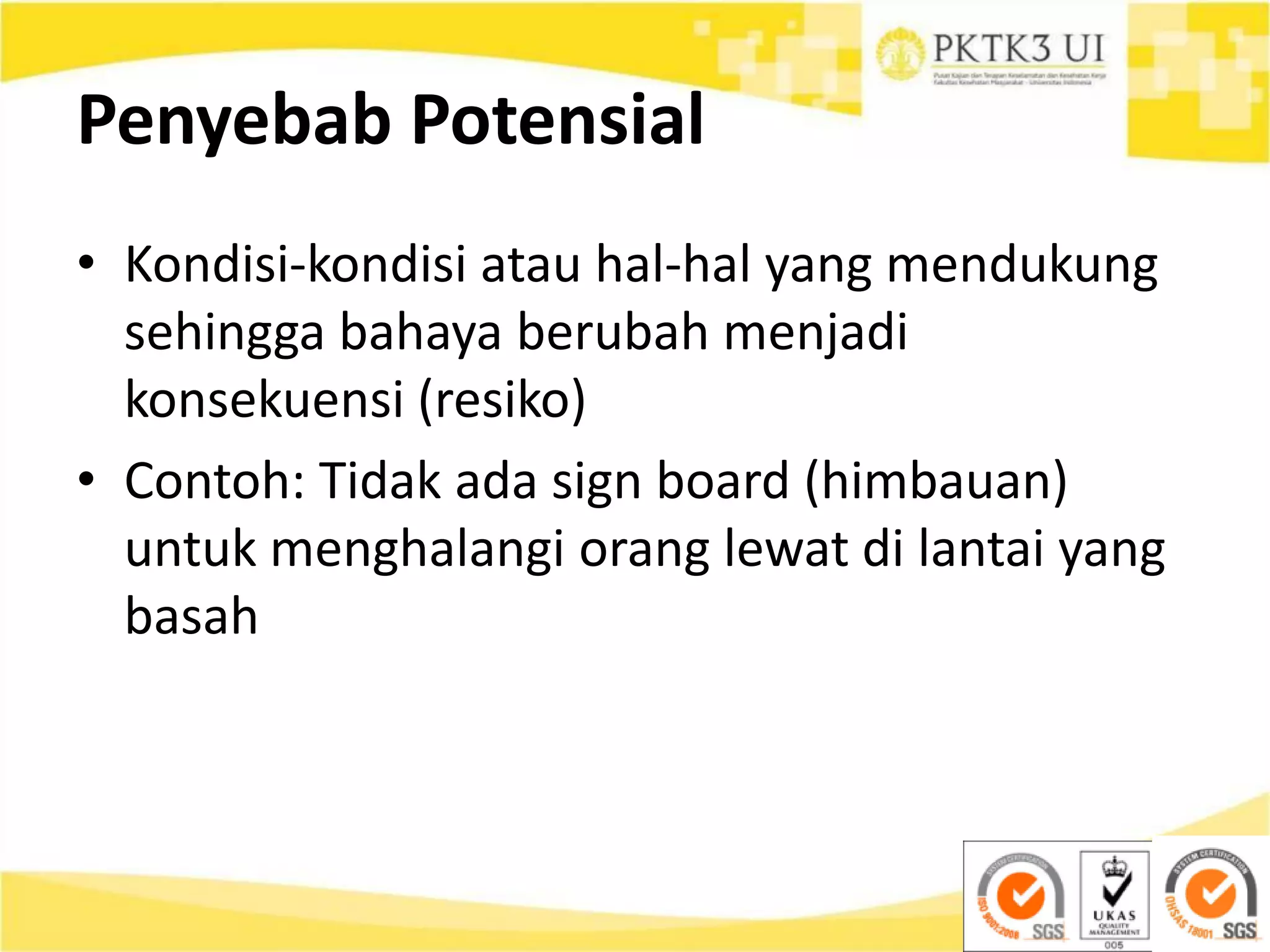 Penyebab Potensial
• Kondisi-kondisi atau hal-hal yang mendukung
sehingga bahaya berubah menjadi
konsekuensi (resiko)
• Contoh: Tidak ada sign board (himbauan)
untuk menghalangi orang lewat di lantai yang
basah
 