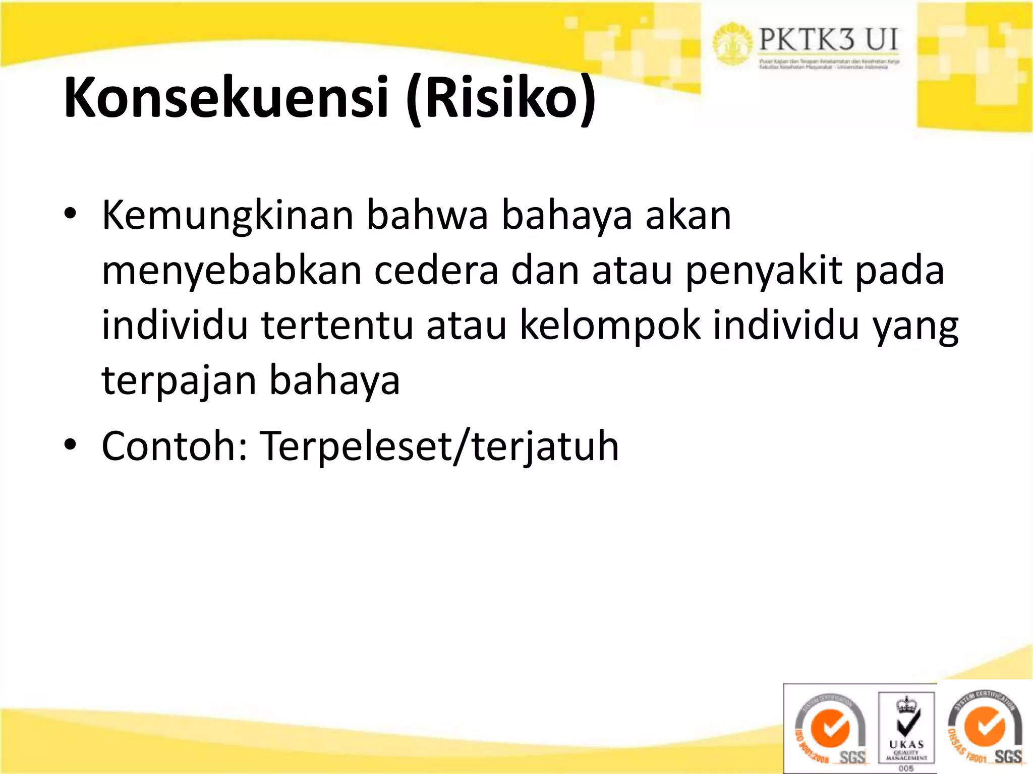 Konsekuensi (Risiko)
• Kemungkinan bahwa bahaya akan
menyebabkan cedera dan atau penyakit pada
individu tertentu atau kelompok individu yang
terpajan bahaya
• Contoh: Terpeleset/terjatuh
 