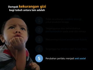 Dampak kekurangan gizi
bagi tubuh antara lain adalah
Tidak tersedianya sumber energi
untuk produksi tenaga1
Terganggunya atau terhambatnya
pertumbuhan pada anak dan remaja2
Menurunnya sistem pertahanan tubuh3
Terganggunya struktur dan fungsi otak4
Perubahan perilaku menjadi anti sosial5
 