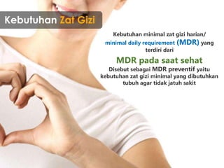 Kebutuhan Zat Gizi
Kebutuhan minimal zat gizi harian/
minimal daily requirement (MDR) yang
terdiri dari
MDR pada saat sehat
Disebut sebagai MDR preventif yaitu
kebutuhan zat gizi minimal yang dibutuhkan
tubuh agar tidak jatuh sakit
 