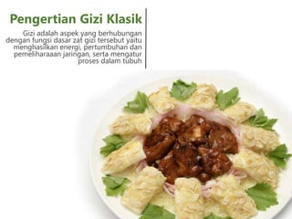 Gizi adalah aspek yang berhubungan
dengan fungsi dasar zat gizi tersebut yaitu
menghasilkan energi, pertumbuhan dan
pemeliharaaan jaringan, serta mengatur
proses dalam tubuh
Pengertian Gizi Klasik
 