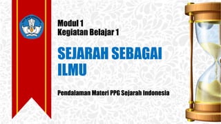 Modul 1
Kegiatan Belajar 1
SEJARAH SEBAGAI
ILMU
Pendalaman Materi PPG Sejarah Indonesia
 