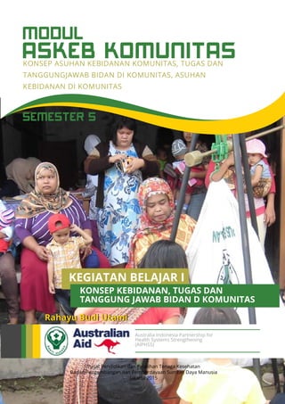 ASKEB KOMUNITAS
MODUL
KONSEP ASUHAN KEBIDANAN KOMUNITAS, TUGAS DAN
TANGGUNGJAWAB BIDAN DI KOMUNITAS, ASUHAN
KEBIDANAN DI KOMUNITAS
Pusat Pendidikan dan Pelatihan Tenaga Kesehatan
Badan Pengembangan dan Pemberdayaan Sumber Daya Manusia
Jakarta 2015
Rahayu Budi Utami
Australia Indonesia Partnership for
Health Systems Strengthening
(AIPHSS)
SEMESTER 5
KEGIATAN BELAJAR I
TANGGUNG JAWAB BIDAN D KOMUNITAS
KONSEP KEBIDANAN, TUGAS DAN
 