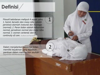 Definisi
Filosofi kebidanan meliputi 4 aspek yaitu:
1. hamil, bersalin dan masa nifas adalah
peristiwa alamiah (natural) dan fisiologis
(normal); 2. Peran bidan adalah kehamilan
normal, persalinan normal dan masa nifas
normal; 3. women centered; dan 4.
continuity of care. (Guilland and Pairman)
1
Dalam menjalankan perannya bidan
memiliki keyakinan yang dijadikan
panduan dalam memberikan asuhan
2
(Kepmenkes
369/Menkes/SK.III/2007)