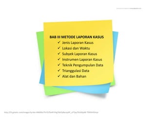 BAB III METODE LAPORAN KASUS
 Jenis Laporan Kasus
 Lokasi dan Waktu
 Subyek Laporan Kasus
 Instrumen Laporan Kasus
 Teknik Pengumpulan Data
 Trianggulasi Data
 Alat dan Bahan
http://t3.gstatic.com/images?q=tbn:ANd9GcThr5S7bxN7tHgTbbYy8acoyAP_uYTpq7DcbDp48-TDDOrR3mjn
 