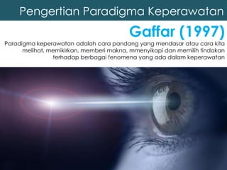 Pengertian Paradigma Keperawatan
Gaffar (1997)
Paradigma keperawatan adalah cara pandang yang mendasar atau cara kita
melihat, memikirkan, memberi makna, mmenyikapi dan memilih tindakan
terhadap berbagai fenomena yang ada dalam keperawatan
 