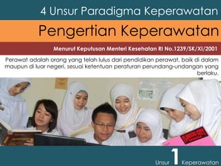 Perawat adalah orang yang telah lulus dari pendidikan perawat, baik di dalam
maupun di luar negeri, sesuai ketentuan peraturan perundang-undangan yang
berlaku.
4 Unsur Paradigma Keperawatan
Unsur1Keperawatan
Pengertian Keperawatan
Menurut Keputusan Menteri Kesehatan RI No.1239/SK/XI/2001
 