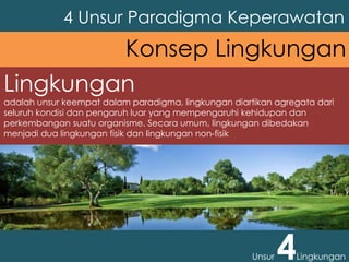 Lingkungan
adalah unsur keempat dalam paradigma, lingkungan diartikan agregata dari
seluruh kondisi dan pengaruh luar yang mempengaruhi kehidupan dan
perkembangan suatu organisme. Secara umum, lingkungan dibedakan
menjadi dua lingkungan fisik dan lingkungan non-fisik
4 Unsur Paradigma Keperawatan
Unsur 4Lingkungan
Konsep Lingkungan
 